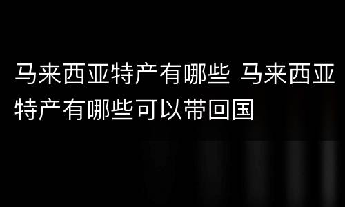 马来西亚特产有哪些 马来西亚特产有哪些可以带回国