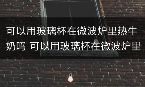 可以用玻璃杯在微波炉里热牛奶吗 可以用玻璃杯在微波炉里热牛奶吗视频