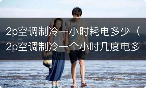 2p空调制冷一小时耗电多少（2p空调制冷一个小时几度电多少钱）