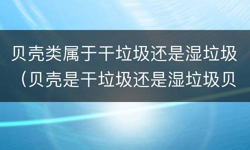 贝壳类属于干垃圾还是湿垃圾（贝壳是干垃圾还是湿垃圾贝壳）