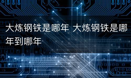 大炼钢铁是哪年 大炼钢铁是哪年到哪年