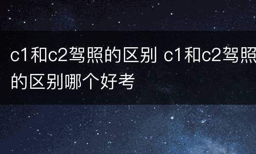 c1和c2驾照的区别 c1和c2驾照的区别哪个好考