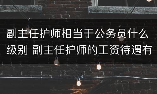 副主任护师相当于公务员什么级别 副主任护师的工资待遇有什么不一样