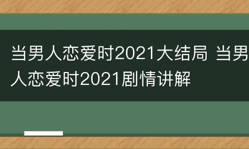 当男人恋爱时2021大结局 当男人恋爱时2021剧情讲解