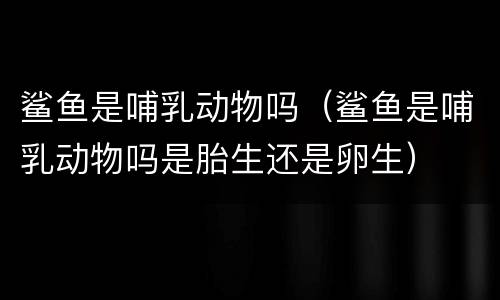 鲨鱼是哺乳动物吗（鲨鱼是哺乳动物吗是胎生还是卵生）