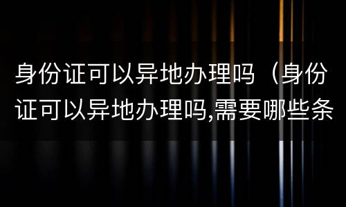身份证可以异地办理吗（身份证可以异地办理吗,需要哪些条件）