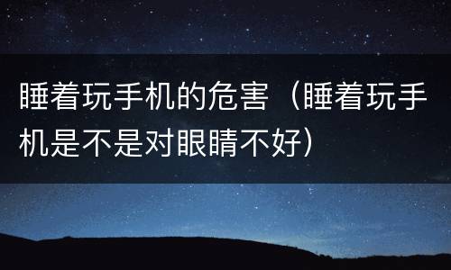 睡着玩手机的危害（睡着玩手机是不是对眼睛不好）