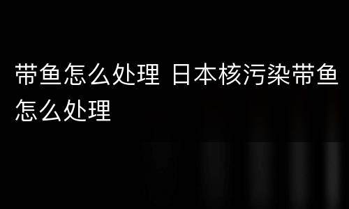 带鱼怎么处理 日本核污染带鱼怎么处理