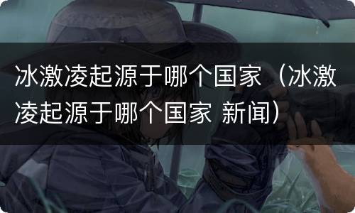 冰激凌起源于哪个国家（冰激凌起源于哪个国家 新闻）
