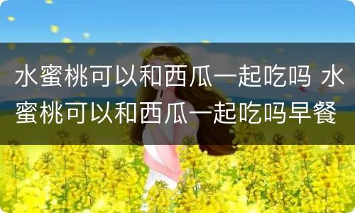 水蜜桃可以和西瓜一起吃吗 水蜜桃可以和西瓜一起吃吗早餐