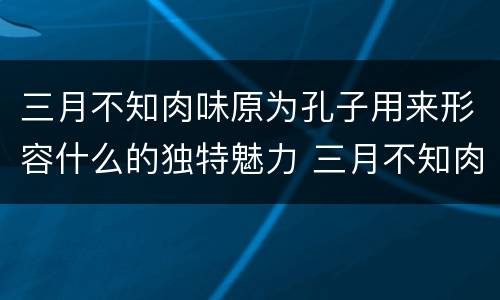 三月不知肉味原为孔子用来形容什么的独特魅力 三月不知肉味一句原是形容哪个方面的