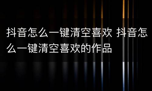 抖音怎么一键清空喜欢 抖音怎么一键清空喜欢的作品