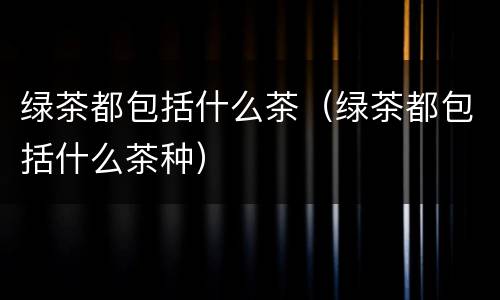 绿茶都包括什么茶（绿茶都包括什么茶种）