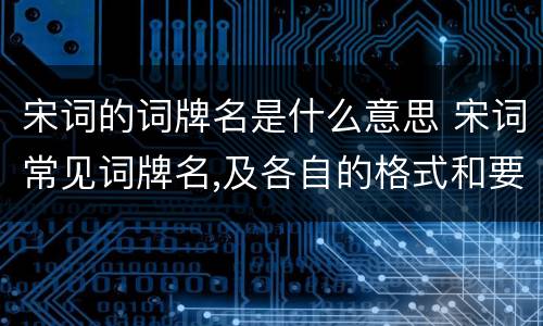 宋词的词牌名是什么意思 宋词常见词牌名,及各自的格式和要求