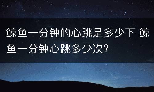 鲸鱼一分钟的心跳是多少下 鲸鱼一分钟心跳多少次?