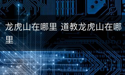 龙虎山在哪里 道教龙虎山在哪里