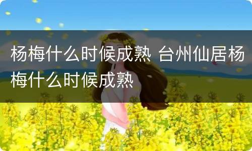 杨梅什么时候成熟 台州仙居杨梅什么时候成熟