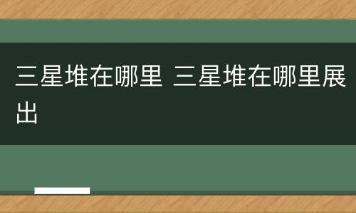 三星堆在哪里 三星堆在哪里展出