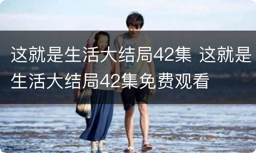 这就是生活大结局42集 这就是生活大结局42集免费观看