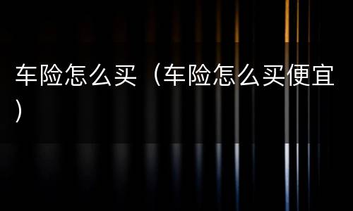 车险怎么买（车险怎么买便宜）