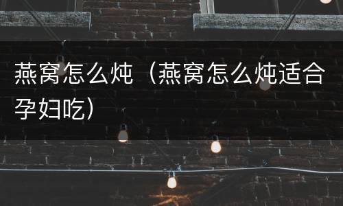 燕窝怎么炖（燕窝怎么炖适合孕妇吃）