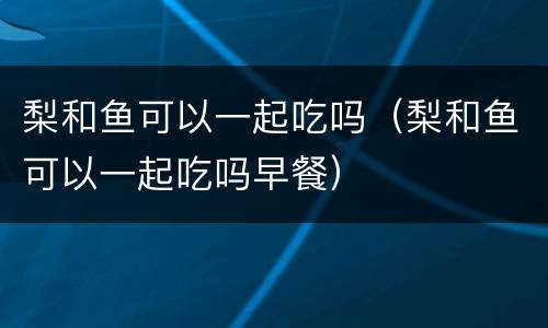 梨和鱼可以一起吃吗（梨和鱼可以一起吃吗早餐）