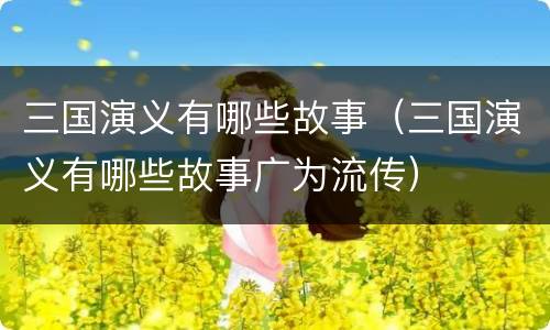 三国演义有哪些故事（三国演义有哪些故事广为流传）