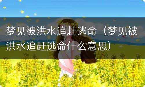 梦见被洪水追赶逃命（梦见被洪水追赶逃命什么意思）