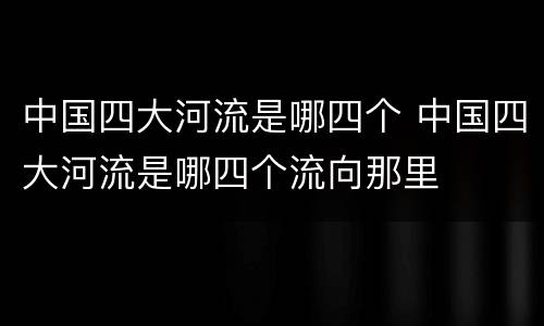 中国四大河流是哪四个 中国四大河流是哪四个流向那里