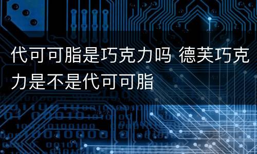 代可可脂是巧克力吗 德芙巧克力是不是代可可脂