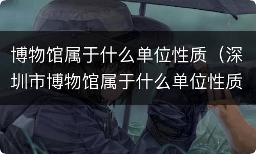 博物馆属于什么单位性质（深圳市博物馆属于什么单位性质）