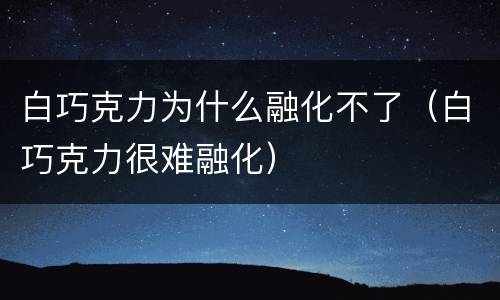 白巧克力为什么融化不了（白巧克力很难融化）