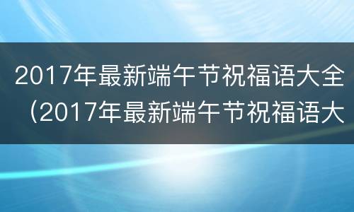2017年最新端午节祝福语大全（2017年最新端午节祝福语大全集）