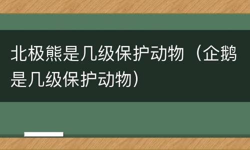 北极熊是几级保护动物（企鹅是几级保护动物）