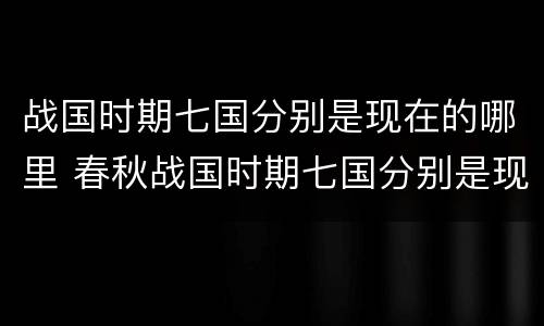 战国时期七国分别是现在的哪里 春秋战国时期七国分别是现在的哪里