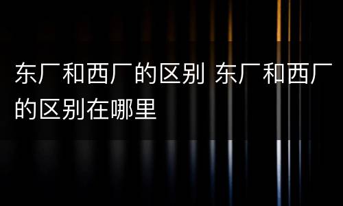 东厂和西厂的区别 东厂和西厂的区别在哪里