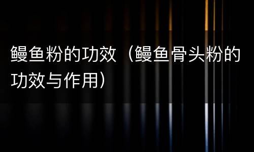 鳗鱼粉的功效（鳗鱼骨头粉的功效与作用）
