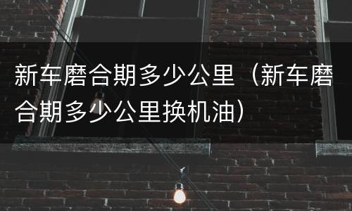 新车磨合期多少公里（新车磨合期多少公里换机油）