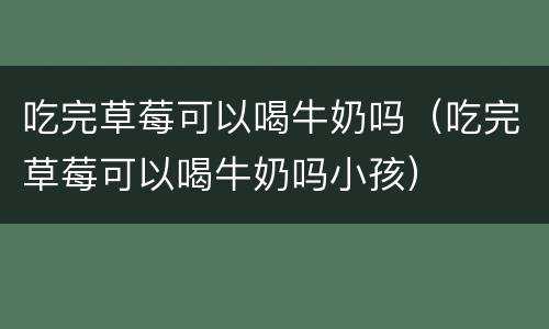 吃完草莓可以喝牛奶吗（吃完草莓可以喝牛奶吗小孩）