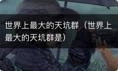 世界上最大的天坑群（世界上最大的天坑群是）