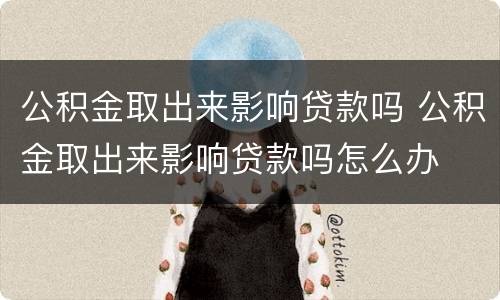 公积金取出来影响贷款吗 公积金取出来影响贷款吗怎么办