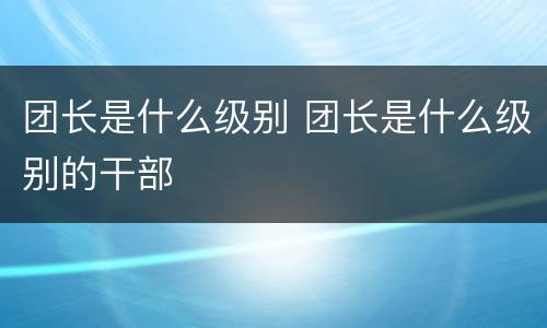 团长是什么级别 团长是什么级别的干部