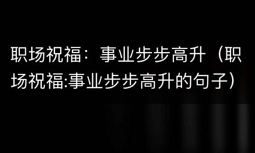 职场祝福：事业步步高升（职场祝福:事业步步高升的句子）