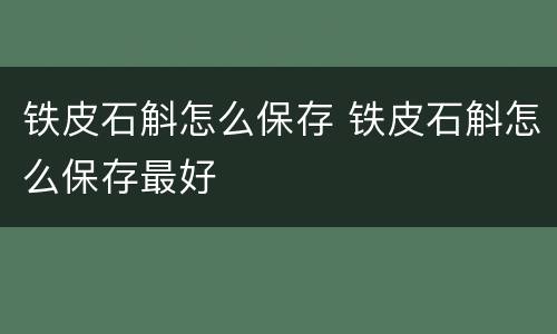 铁皮石斛怎么保存 铁皮石斛怎么保存最好