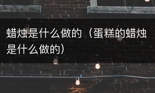 蜡烛是什么做的（蛋糕的蜡烛是什么做的）