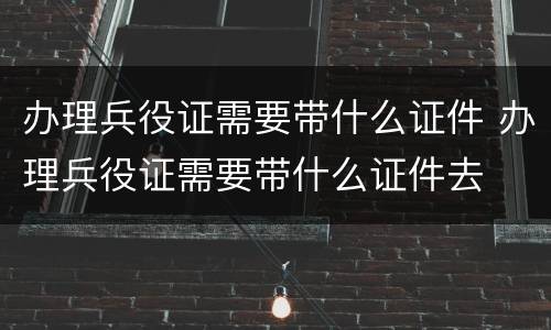 办理兵役证需要带什么证件 办理兵役证需要带什么证件去