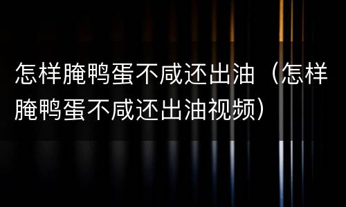 怎样腌鸭蛋不咸还出油（怎样腌鸭蛋不咸还出油视频）