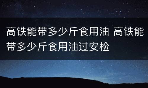 高铁能带多少斤食用油 高铁能带多少斤食用油过安检