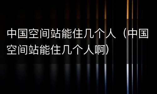 中国空间站能住几个人（中国空间站能住几个人啊）
