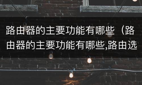 路由器的主要功能有哪些（路由器的主要功能有哪些,路由选择协议有哪些?）